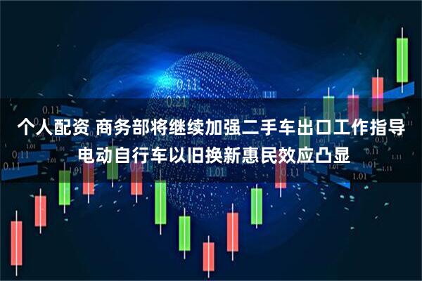 个人配资 商务部将继续加强二手车出口工作指导 电动自行车以旧换新惠民效应凸显