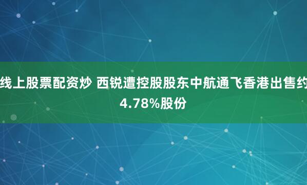 线上股票配资炒 西锐遭控股股东中航通飞香港出售约4.78%股份