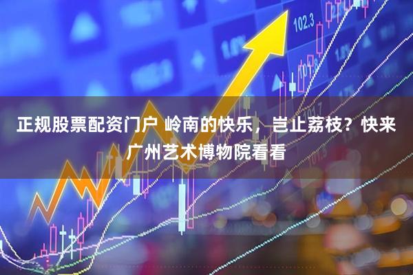正规股票配资门户 岭南的快乐，岂止荔枝？快来广州艺术博物院看看