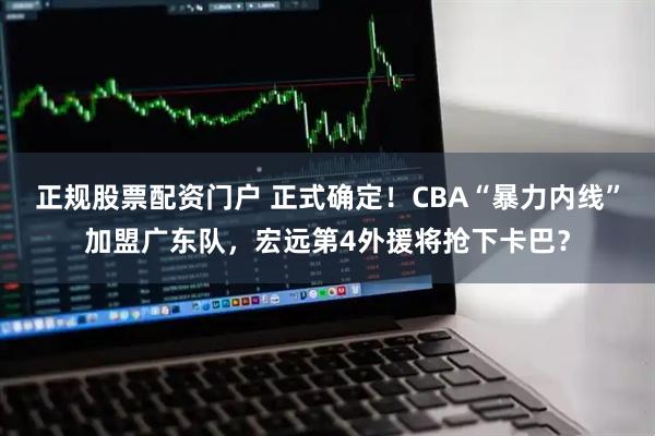 正规股票配资门户 正式确定！CBA“暴力内线”加盟广东队，宏远第4外援将抢下卡巴？