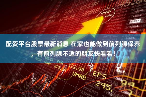 配资平台股票最新消息 在家也能做到前列腺保养，有前列腺不适的朋友快看看！